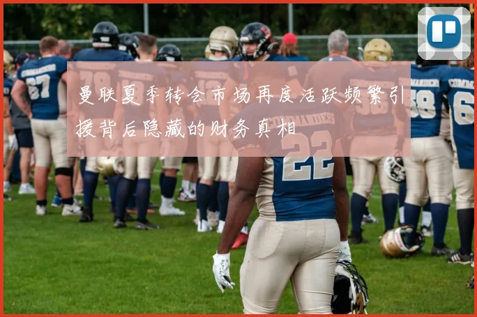 曼联夏季转会市场再度活跃频繁引援背后隐藏的财务真相