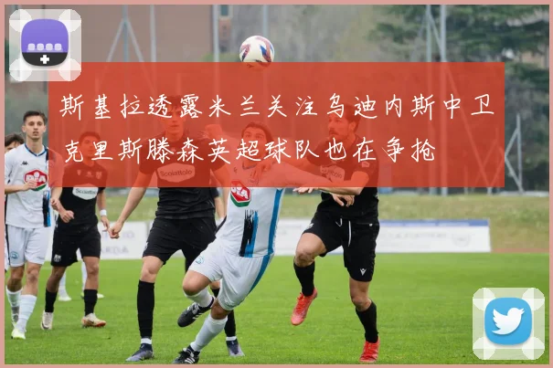 斯基拉透露米兰关注乌迪内斯中卫克里斯滕森英超球队也在争抢