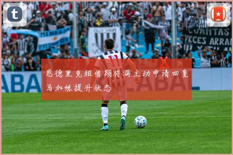 恩德里克租借期将满主动申请回皇马加练提升状态