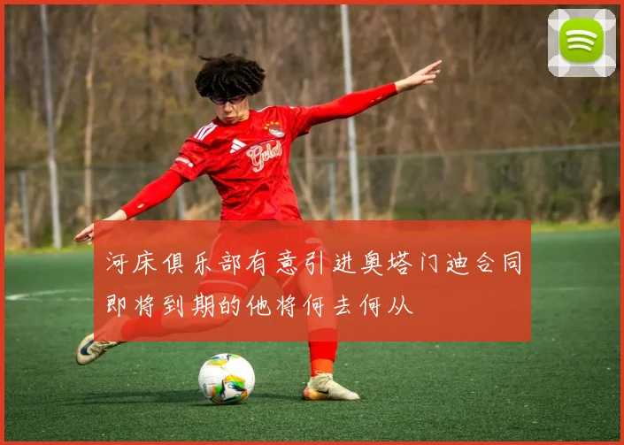 河床俱乐部有意引进奥塔门迪合同即将到期的他将何去何从