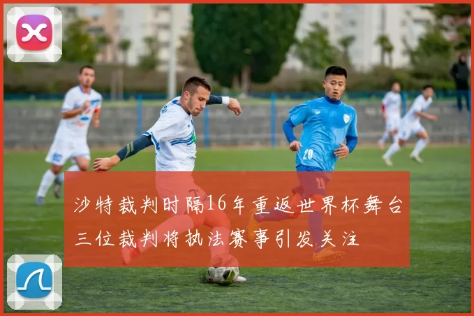 沙特裁判时隔16年重返世界杯舞台三位裁判将执法赛事引发关注