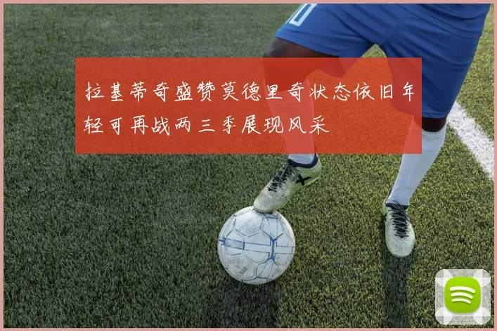 拉基蒂奇盛赞莫德里奇状态依旧年轻可再战两三季展现风采