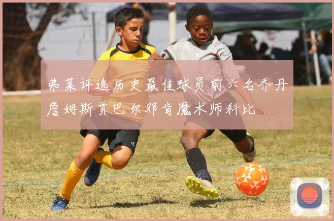 弗莱评选历史最佳球员前六名乔丹詹姆斯贾巴尔邓肯魔术师科比