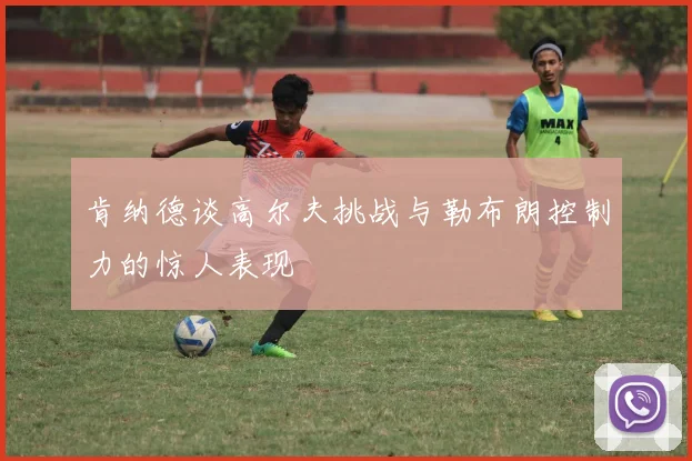 肯纳德谈高尔夫挑战与勒布朗控制力的惊人表现