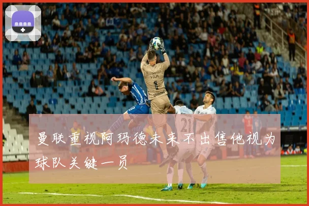 曼联重视阿玛德未来不出售他视为球队关键一员