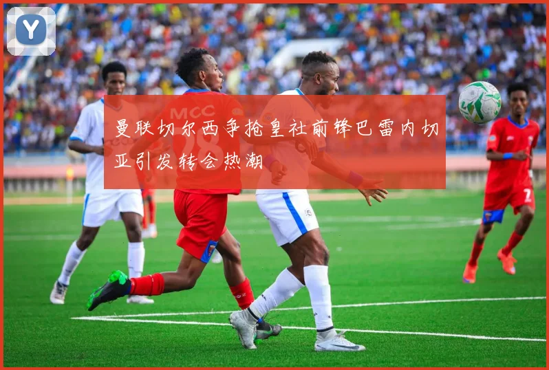 曼联切尔西争抢皇社前锋巴雷内切亚引发转会热潮