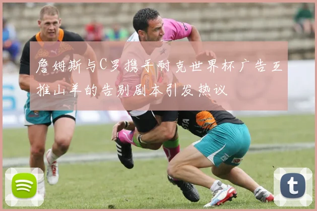 詹姆斯与C罗携手耐克世界杯广告互推山羊的告别剧本引发热议